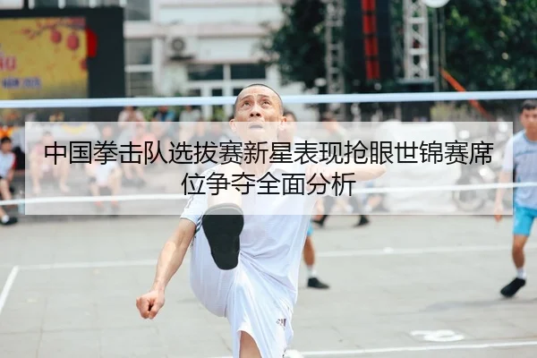 中国拳击队选拔赛新星表现抢眼世锦赛席位争夺全面分析